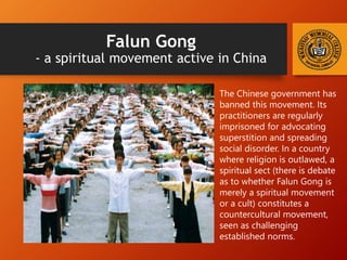 Falun Gong
- a spiritual movement active in China
The Chinese government has
banned this movement. Its
practitioners are regularly
imprisoned for advocating
superstition and spreading
social disorder. In a country
where religion is outlawed, a
spiritual sect (there is debate
as to whether Falun Gong is
merely a spiritual movement
or a cult) constitutes a
countercultural movement,
seen as challenging
established norms.
 