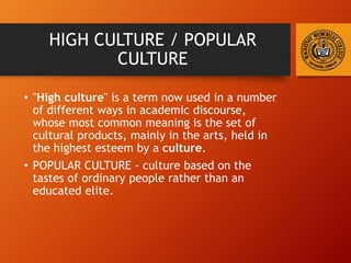 HIGH CULTURE / POPULAR
CULTURE
• "High culture" is a term now used in a number
of different ways in academic discourse,
whose most common meaning is the set of
cultural products, mainly in the arts, held in
the highest esteem by a culture.
• POPULAR CULTURE - culture based on the
tastes of ordinary people rather than an
educated elite.
 
