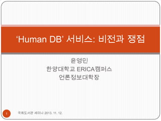 ‘Human DB’ 서비스: 비전과 쟁점
윤영민
한양대학교 ERICA캠퍼스
언론정보대학장

1

국회도서관 세미나 2013. 11. 12.

 