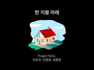 한 지붕 아래
Project NULL
이진우, 조현호, 최훈존
 