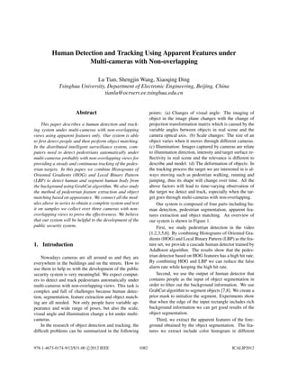 Human Detection and Tracking Using Apparent Features under
Multi-cameras with Non-overlapping
Lu Tian, Shengjin Wang, Xiaoqing Ding
Tsinghua University, Department of Electronic Engineering, Beijing, China
tianlu@ocrserv.ee.tsinghua.edu.cn
Abstract
This paper describes a human detection and track-
ing system under multi-cameras with non-overlapping
views using apparent features only. Our system is able
to first detect people and then perform object matching.
In the distributed intelligent surveillance system, com-
puters need to detect pedestrians automatically under
multi-cameras probably with non-overlapping views for
providing a steady and continuous tracking of the pedes-
trian targets. In this paper, we combine Histograms of
Oriented Gradients (HOG) and Local Binary Pattern
(LBP) to detect human and segment human body from
the background using GrabCut algorithm. We also study
the method of pedestrian feature extraction and object
matching based on appearance. We connect all the mod-
ules above in series to obtain a complete system and test
it on samples we collect over three cameras with non-
overlapping views to prove the effectiveness. We believe
that our system will be helpful to the development of the
public security system.
1. Introduction
Nowadays cameras are all around us and they are
everywhere in the buildings and on the streets. How to
use them to help us with the development of the public
security system is very meaningful. We expect comput-
ers to detect and track pedestrians automatically under
multi-cameras with non-overlapping views. This task is
complex and full of challenges because human detec-
tion, segmentation, feature extraction and object match-
ing are all needed. Not only people have variable ap-
pearance and wide range of poses, but also the scale,
visual angle and illumination change a lot under multi-
cameras.
In the research of object detection and tracking, the
difficult problems can be summarized in the following
points: (a) Changes of visual angle: The imaging of
object in the image plane changes with the change of
projection transformation matrix which is caused by the
variable angles between objects in real scene and the
camera optical axis. (b) Scale changes: The size of an
object varies when it moves through different cameras.
(c) Illumination: Images captured by cameras are relate
to illumination direction, intensity and target surface re-
flectivity in real scene and the relevance is different to
describe and model. (d) The deformation of objects: In
the tracking process the target we are interested in is al-
ways moving such as pedestrian walking, running and
jumping, thus its shape will change over time. All the
above factors will lead to time-varying observation of
the target we detect and track, especially when the tar-
get goes through multi-cameras with non-overlapping.
Our system is composed of four parts including hu-
man detection, pedestrian segmentation, apparent fea-
tures extraction and object matching. An overview of
our system is shown in Figure 1.
First, we study pedestrian detection in the video
[1,2,3,5,6]. By combining Histograms of Oriented Gra-
dients (HOG) and Local Binary Pattern (LBP) as the fea-
ture set, we provide a cascade human detector trained by
AdaBoost algorithm. The results show that the pedes-
trian detector based on HOG features has a high hit rate.
By combining HOG and LBP we can reduce the false
alarm rate while keeping the high hit rate.
Second, we use the output of human detector that
contains people as the input of object segmentation in
order to filter out the background information. We use
GrabCut algorithm to segment objects [7,8]. We create a
prior mask to initialize the segment. Experiments show
that when the edge of the input rectangle includes rich
background information we can get good results of the
object segmentation.
Third, we extract the apparent features of the fore-
ground obtained by the object segmentation. The fea-
tures we extract include color histogram in different
978-1-4673-0174-9/12/$31.00 c
⃝2012 IEEE 1082 ICALIP2012
 