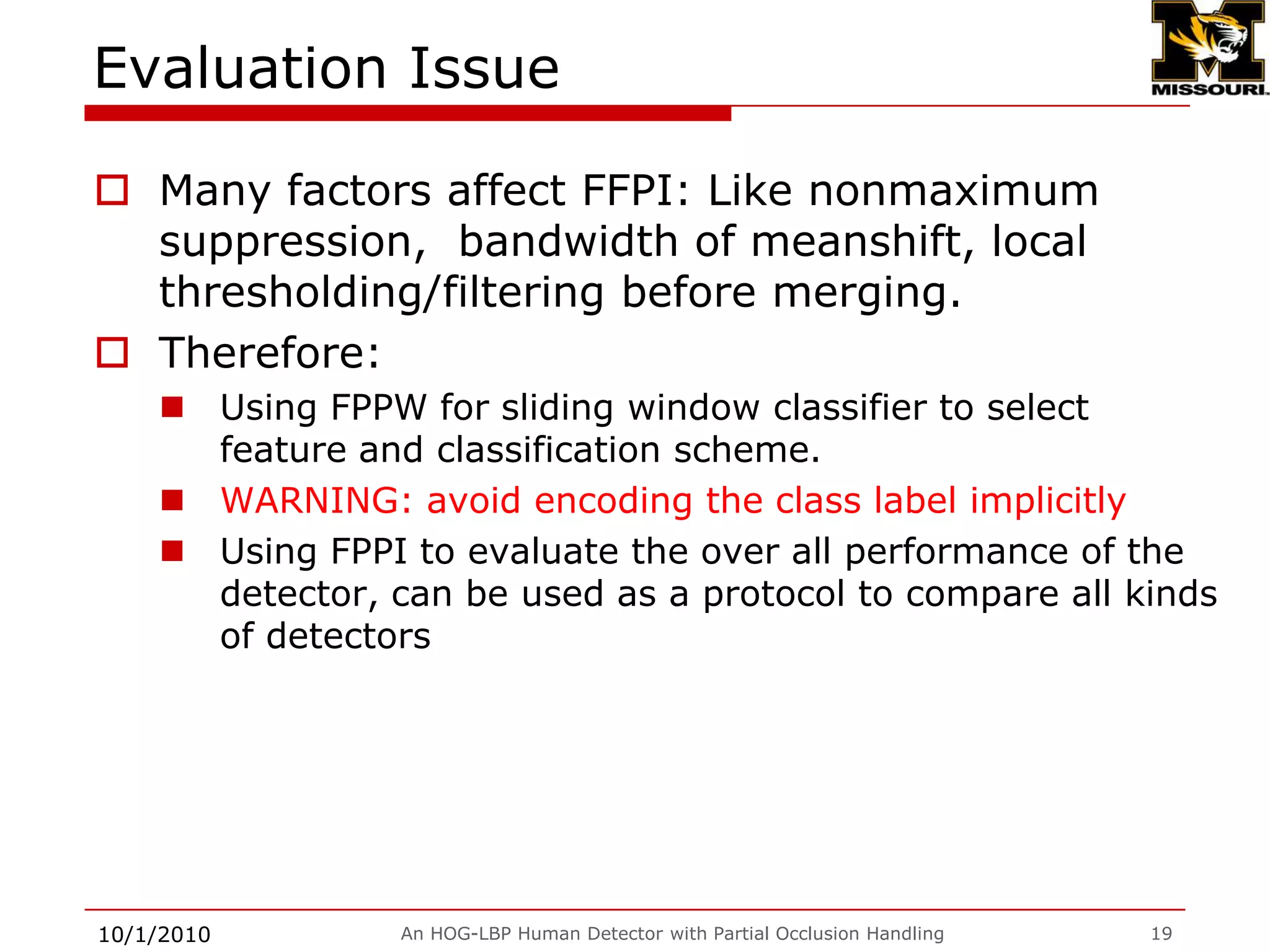 Evaluation using False Positive Per scanning Imange (FPPI)9/28/2009An HOG-LBP Human Detector with Partial Occlusion Handling16[1] P. Sabzmeydani and G. Mori. Detecting pedestrians by learning shapelet features.In CVPR 2007.[2] P. Dollar, Z. Tu, H. Tao, and S. Belongie. Feature mining for image classification. In CVPR 2007[3] S. Maji, A. Berg, and J. Malik, “Classification using intersection kernel support vector machines is efficient,” in CVPR 2008.[4] N. Dalal and B. Triggs, “Histograms of oriented gradients for human detection,” in CVPR, 2005.[5] P. Felzenszwalb, D. McAllester, and D. Ramanan. A discriminatively trained,multiscale, deformable part model. In CVPR, 2008.[6] C.Wojek and B. Schiele. A performance evaluation of single and multi-feature people detection. DAGM 2008. [7], [8] HOG-LBP w/o occlusion handling
