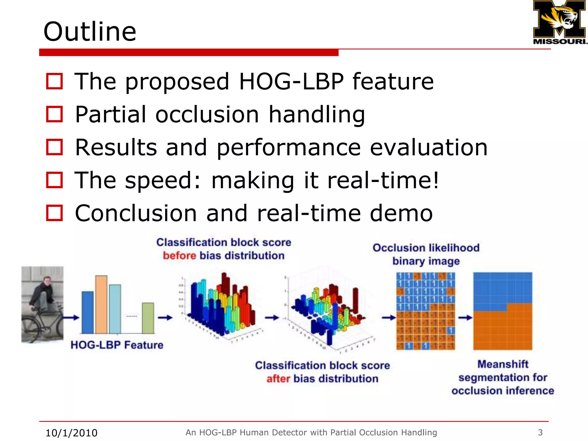An HOG-LBP Human Detector with Partial Occlusion Handling3OutlineThe proposed HOG-LBP featurePartial occlusion handlingResults and performance evaluationThe speed: making it real-time!Conclusion and real-time demo9/28/2009