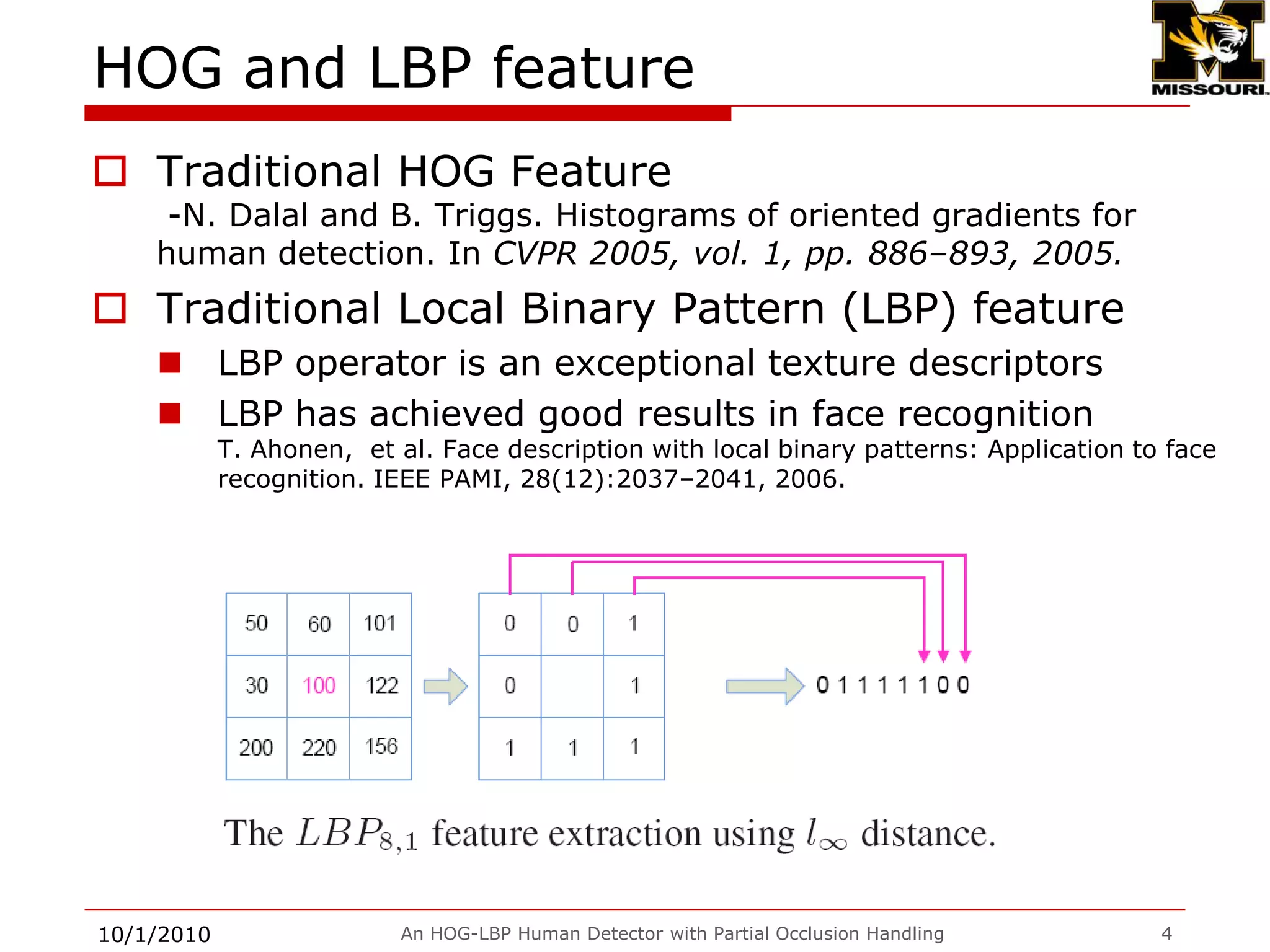 HOG and LBP featureTraditional HOG Feature -N. Dalal and B. Triggs. Histograms of oriented gradients for human detection. In CVPR 2005, vol. 1, pp. 886–893, 2005.Traditional Local Binary Pattern (LBP) featureLBP operator is an exceptional texture descriptorsLBP has achieved good results in face recognitionT. Ahonen,  et al. Face description with local binary patterns: Application to face recognition. IEEE PAMI, 28(12):2037–2041, 2006.9/28/2009An HOG-LBP Human Detector with Partial Occlusion Handling4