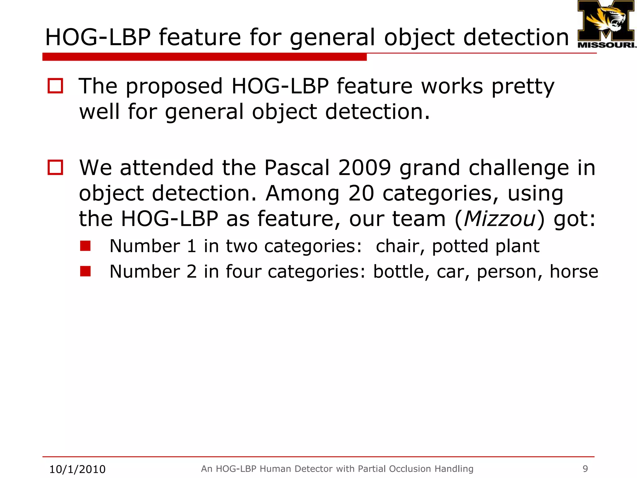 The performance of HOG-LBP feature 9/28/2009An HOG-LBP Human Detector with Partial Occlusion Handling8Missing rate vs. FPPW[1] N. Dalal and B. Triggs, “Histograms of oriented gradients for human detection,” in CVPR, 2005.[2] O. Tuzel, F. Porikli, and P. Meer, “Human detection via classification on Riemannian manifolds,” in CVPR 2007.[3] S. Maji, A. Berg, and J. Malik, “Classification using intersection kernel supportvector machines is efficient,” in CVPR 2008.[4] HOG-LBP without occlusion handling