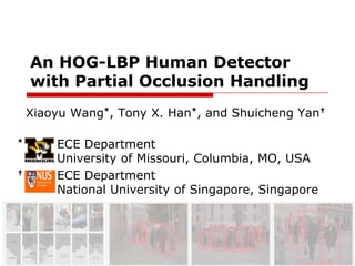 An HOG-LBP Human Detector with Partial Occlusion Handling   Xiaoyu Wang*, Tony X. Han*, and Shuicheng Yan† *ECE Department  University of Missouri, Columbia, MO, USA † 	 ECE Department 	 National University of Singapore, Singapore 
