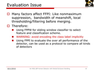 Evaluation using False Positive Per scanning Imange (FPPI)9/28/2009An HOG-LBP Human Detector with Partial Occlusion Handling16[1] P. Sabzmeydani and G. Mori. Detecting pedestrians by learning shapelet features.In CVPR 2007.[2] P. Dollar, Z. Tu, H. Tao, and S. Belongie. Feature mining for image classification. In CVPR 2007[3] S. Maji, A. Berg, and J. Malik, Classification using intersection kernel support vector machines is efficient, in CVPR 2008.[4] N. Dalal and B. Triggs, Histograms of oriented gradients for human detection, in CVPR, 2005.[5] P. Felzenszwalb, D. McAllester, and D. Ramanan. A discriminatively trained,multiscale, deformable part model. In CVPR, 2008.[6] C.Wojek and B. Schiele. A performance evaluation of single and multi-feature people detection. DAGM 2008. [7], [8] HOG-LBP w/o occlusion handling