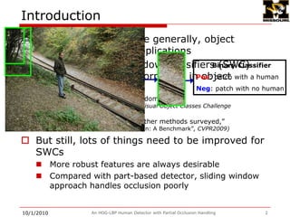 Human detection, or more generally, object detection, has wide applicationsCurrently, Sliding Window Classifiers (SWC) achieves the best performance in object detectionSliding window classifier predominant(Everinghamet al. The PASCAL Visual Object Classes Challenge workshop?2008, 2009)-HOG tends to outperform other methods surveyed,(Dollar et al. Pedestrian Detection: A Benchmark, CVPR2009)But still, lots of things need to be improved for SWCs More robust features are always desirableCompared with part-based detector, sliding window approach handles occlusion poorlyAn HOG-LBP Human Detector with Partial Occlusion Handling2Introduction9/28/2009Binary ClassifierPos: patch with a humanNeg: patch with no human