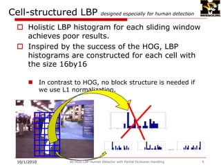 Cell-structured LBP designed especially for human detectionHolistic LBP histogram for each sliding window achieves poor results.Inspired by the success of the HOG, LBP histograms are constructed for each cell with the size 16by16In contrast to HOG, no block structure is needed if we use L1 normalization.9/28/2009An HOG-LBP Human Detector with Partial Occlusion Handling5