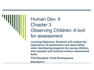 Human Dev. II
Chapter 3
Observing Children: A tool
for assessment
Learning Objective: Students will analyze the
importance of assessment and observation
when developing programs for young children,
and compare and contrast various assessment
tools.
FCS Standard: Child Development
Standard 5

 