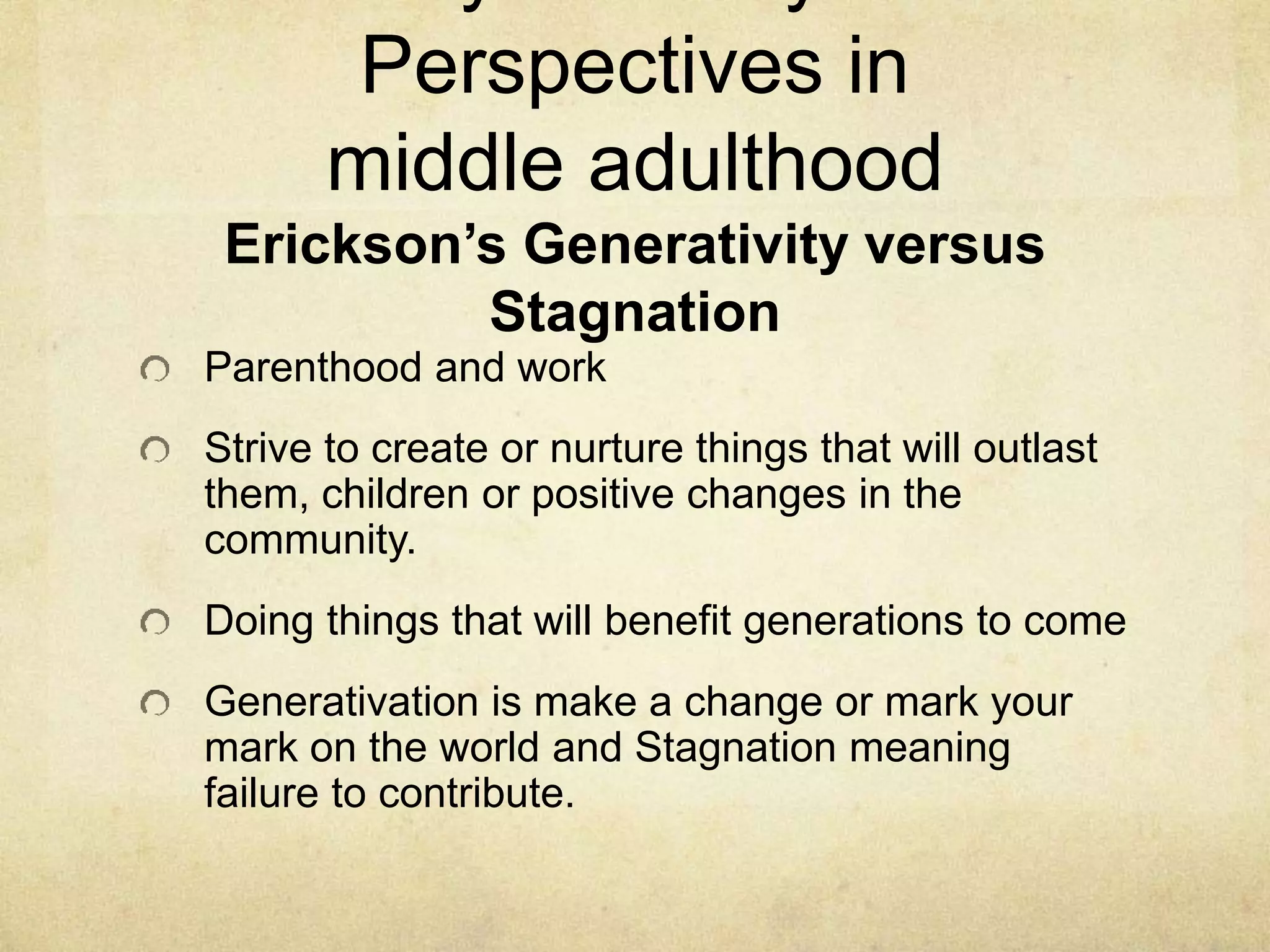 Perspectives in
middle adulthood
Erickson’s Generativity versus
Stagnation
Parenthood and work
Strive to create or nurture things that will outlast
them, children or positive changes in the
community.
Doing things that will benefit generations to come
Generativation is make a change or mark your
mark on the world and Stagnation meaning
failure to contribute.
 