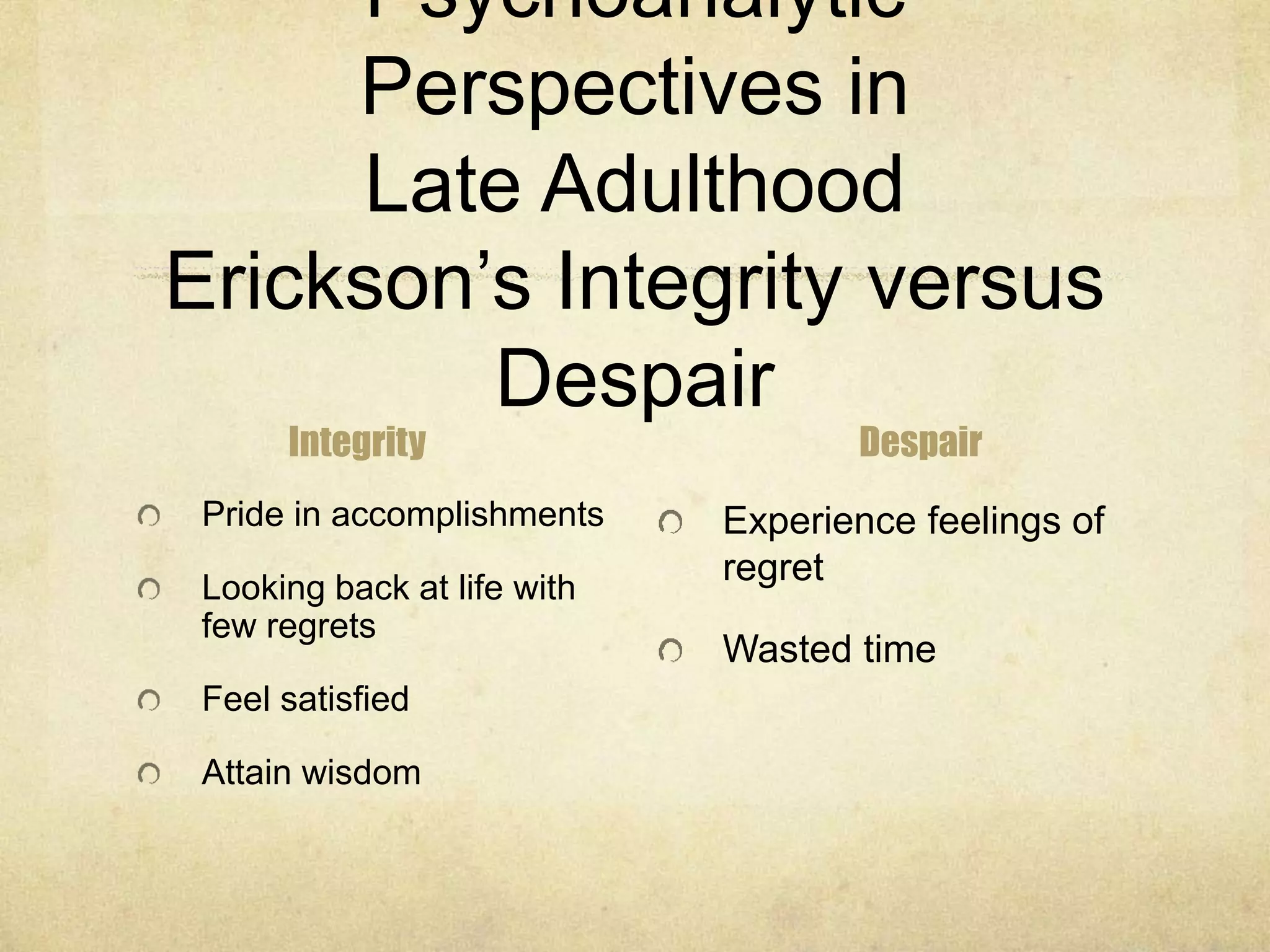 Psychoanalytic
Perspectives in
Late Adulthood
Erickson’s Integrity versus
Despair
Integrity
Pride in accomplishments
Looking back at life with
few regrets
Feel satisfied
Attain wisdom
Despair
Experience feelings of
regret
Wasted time
 
