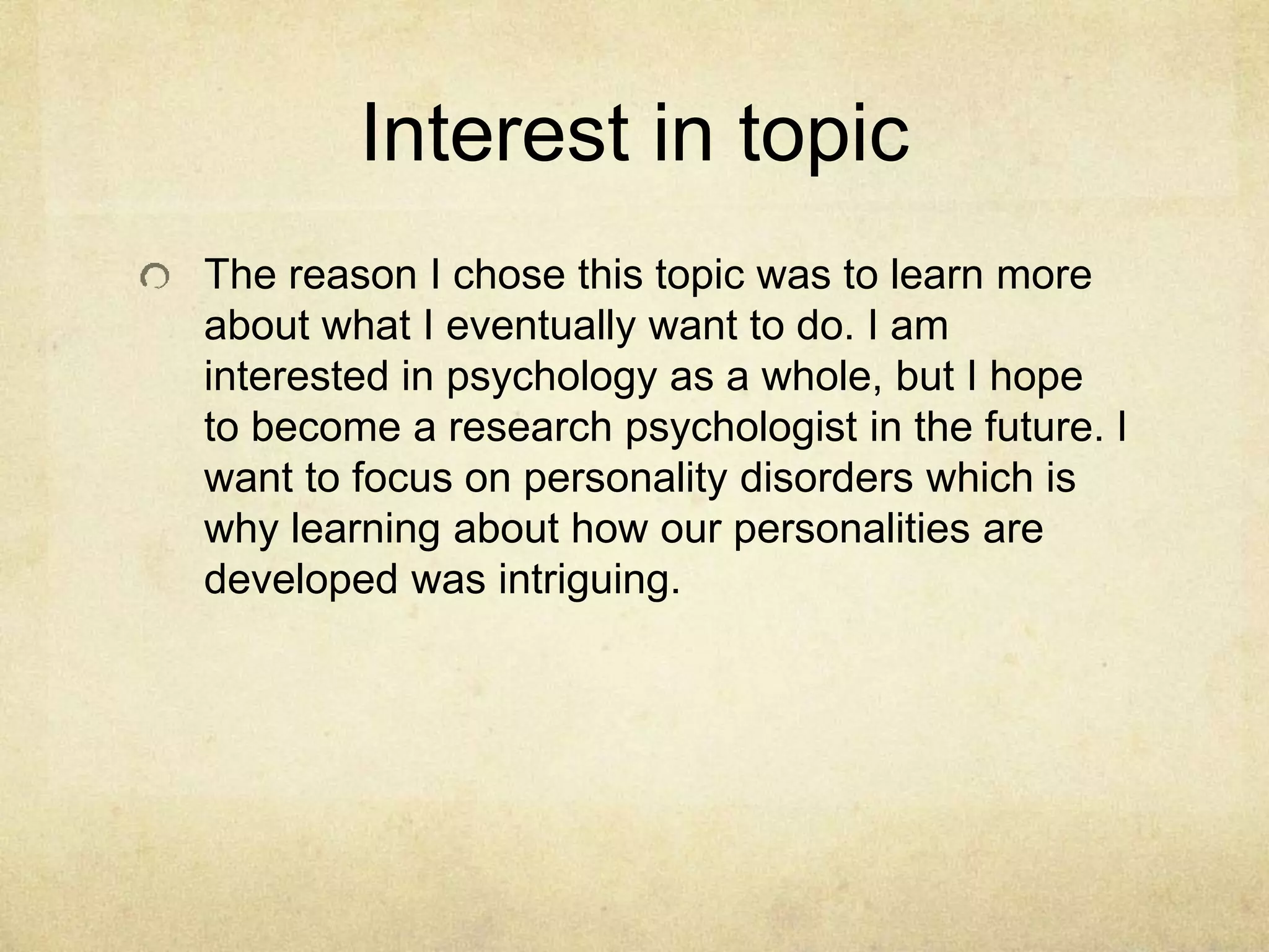 Interest in topic
The reason I chose this topic was to learn more
about what I eventually want to do. I am
interested in psychology as a whole, but I hope
to become a research psychologist in the future. I
want to focus on personality disorders which is
why learning about how our personalities are
developed was intriguing.
 