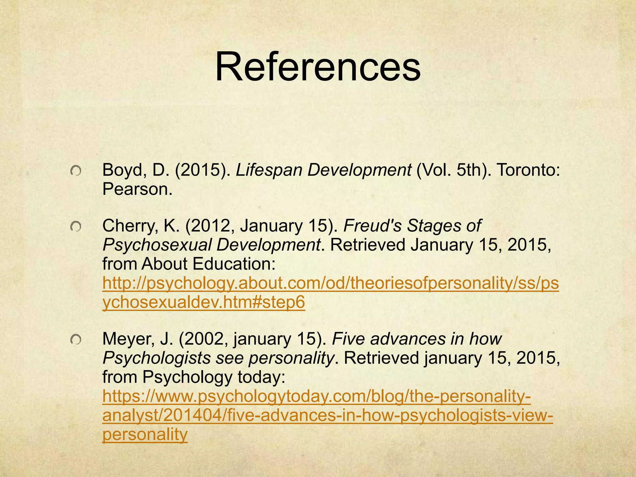 References
Boyd, D. (2015). Lifespan Development (Vol. 5th). Toronto:
Pearson.
Cherry, K. (2012, January 15). Freud's Stages of
Psychosexual Development. Retrieved January 15, 2015,
from About Education:
http://psychology.about.com/od/theoriesofpersonality/ss/ps
ychosexualdev.htm#step6
Meyer, J. (2002, january 15). Five advances in how
Psychologists see personality. Retrieved january 15, 2015,
from Psychology today:
https://www.psychologytoday.com/blog/the-personality-
analyst/201404/five-advances-in-how-psychologists-view-
personality
 