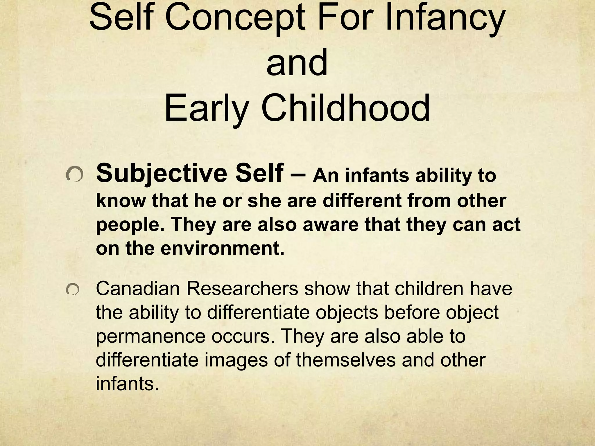 Self Concept For Infancy
and
Early Childhood
Subjective Self – An infants ability to
know that he or she are different from other
people. They are also aware that they can act
on the environment.
Canadian Researchers show that children have
the ability to differentiate objects before object
permanence occurs. They are also able to
differentiate images of themselves and other
infants.
 