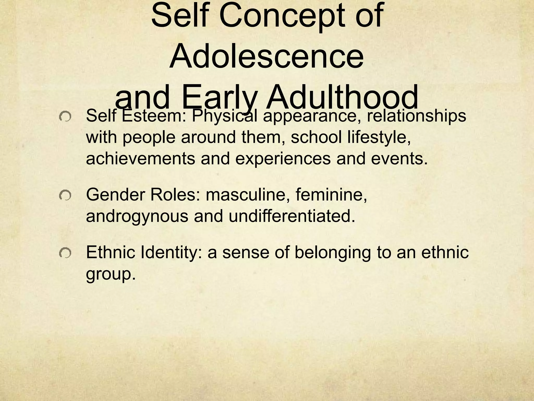 Self Concept of
Adolescence
and Early AdulthoodSelf Esteem: Physical appearance, relationships
with people around them, school lifestyle,
achievements and experiences and events.
Gender Roles: masculine, feminine,
androgynous and undifferentiated.
Ethnic Identity: a sense of belonging to an ethnic
group.
 