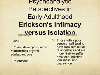 Psychoanalytic
Perspectives in
Early Adulthood
Erickson’s intimacy
versus IsolationIntimacy
- Love
- Person develops intimate
relationships beyond
adolescent love
- Parenthood
Isolation
Those with a poor
sense of self tend to
have less committed
relationships and are
more likely to suffer
emotional isolation,
loneliness, and
depression.
 