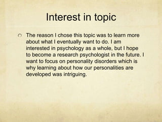 Interest in topic
The reason I chose this topic was to learn more
about what I eventually want to do. I am
interested in psychology as a whole, but I hope
to become a research psychologist in the future. I
want to focus on personality disorders which is
why learning about how our personalities are
developed was intriguing.
 