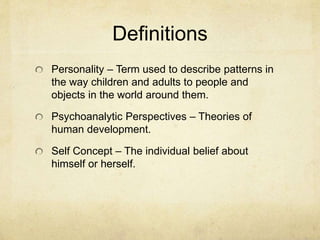 Definitions
Personality – Term used to describe patterns in
the way children and adults to people and
objects in the world around them.
Psychoanalytic Perspectives – Theories of
human development.
Self Concept – The individual belief about
himself or herself.
 