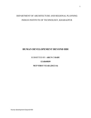 1

DEPARTMENT OF ARCHITECTURE AND REGIONAL PLANNING
INDIAN INSTITUTE OF TECHNOLOGY, KHARAGPUR

HUMAN DEVELOPEMENT BEYOND HDI

SUBMITTED BY- ARUN C BABU
12AR60R09
MCP FIRST YEAR (2012-14)

Human development beyond HDI

 