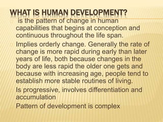 WHAT IS HUMAN DEVELOPMENT?
is the pattern of change in human
capabilities that begins at conception and
continuous throughout the life span.
Implies orderly change. Generally the rate of
change is more rapid during early than later
years of life, both because changes in the
body are less rapid the older one gets and
because with increasing age, people tend to
establish more stable routines of living.
Is progressive, involves differentiation and
accumulation
Pattern of development is complex
 