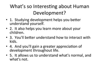What’s	
  so	
  InteresAng	
  about	
  Human	
  
Development?	
  
•  1.	
  	
  Studying	
  development	
  helps	
  you	
  be`er	
  
understand	
  yourself.	
  
•  2.	
  	
  It	
  also	
  helps	
  you	
  learn	
  more	
  about	
  your	
  
children.	
  
•  3.	
  	
  You'll	
  be`er	
  understand	
  how	
  to	
  interact	
  with	
  
kids.	
  
•  4.	
  	
  And	
  you'll	
  gain	
  a	
  greater	
  appreciaAon	
  of	
  
development	
  throughout	
  life.	
  
•  5.	
  	
  It	
  allows	
  us	
  to	
  understand	
  what's	
  normal,	
  and	
  
what's	
  not.	
  
 