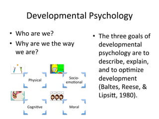 Developmental	
  Psychology	
  
•  Who	
  are	
  we?	
  
•  Why	
  are	
  we	
  the	
  way	
  
we	
  are?	
  
Physical	
  
Socio-­‐
emoAonal	
  
CogniAve	
   Moral	
  
•  The	
  three	
  goals	
  of	
  
developmental	
  
psychology	
  are	
  to	
  
describe,	
  explain,	
  
and	
  to	
  opAmize	
  
development	
  
(Baltes,	
  Reese,	
  &	
  
Lipsi`,	
  1980).	
  
 