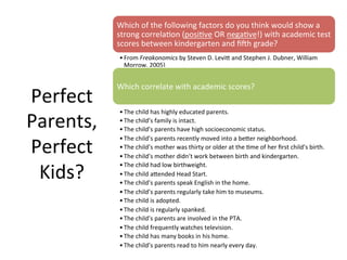 Perfect	
  
Parents,	
  
Perfect	
  
Kids?	
  
Which	
  of	
  the	
  following	
  factors	
  do	
  you	
  think	
  would	
  show	
  a	
  
strong	
  correlaAon	
  (posiAve	
  OR	
  negaAve!)	
  with	
  academic	
  test	
  
scores	
  between	
  kindergarten	
  and	
  ﬁth	
  grade?	
  
• From	
  Freakonomics	
  by	
  Steven	
  D.	
  Levi`	
  and	
  Stephen	
  J.	
  Dubner,	
  William	
  
Morrow,	
  2005)	
  
Which	
  correlate	
  with	
  academic	
  scores?	
  
• The	
  child	
  has	
  highly	
  educated	
  parents.	
  
• The	
  child’s	
  family	
  is	
  intact.	
  
• The	
  child’s	
  parents	
  have	
  high	
  socioeconomic	
  status.	
  
• The	
  child’s	
  parents	
  recently	
  moved	
  into	
  a	
  be`er	
  neighborhood.	
  
• The	
  child’s	
  mother	
  was	
  thirty	
  or	
  older	
  at	
  the	
  Ame	
  of	
  her	
  ﬁrst	
  child’s	
  birth.	
  
• The	
  child’s	
  mother	
  didn’t	
  work	
  between	
  birth	
  and	
  kindergarten.	
  
• The	
  child	
  had	
  low	
  birthweight.	
  
• The	
  child	
  a`ended	
  Head	
  Start.	
  
• The	
  child’s	
  parents	
  speak	
  English	
  in	
  the	
  home.	
  
• The	
  child’s	
  parents	
  regularly	
  take	
  him	
  to	
  museums.	
  
• The	
  child	
  is	
  adopted.	
  
• The	
  child	
  is	
  regularly	
  spanked.	
  
• The	
  child’s	
  parents	
  are	
  involved	
  in	
  the	
  PTA.	
  
• The	
  child	
  frequently	
  watches	
  television.	
  
• The	
  child	
  has	
  many	
  books	
  in	
  his	
  home.	
  
• The	
  child’s	
  parents	
  read	
  to	
  him	
  nearly	
  every	
  day.	
  
 