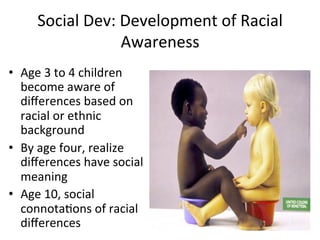 Social	
  Dev:	
  Development	
  of	
  Racial	
  
Awareness	
  
•  Age	
  3	
  to	
  4	
  children	
  
become	
  aware	
  of	
  
diﬀerences	
  based	
  on	
  
racial	
  or	
  ethnic	
  
background	
  
•  By	
  age	
  four,	
  realize	
  
diﬀerences	
  have	
  social	
  
meaning	
  
•  Age	
  10,	
  social	
  
connotaAons	
  of	
  racial	
  
diﬀerences	
  
 