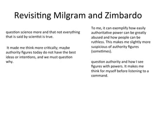 RevisiAng	
  Milgram	
  and	
  Zimbardo	
  
quesAon	
  science	
  more	
  and	
  that	
  not	
  everything	
  
that	
  is	
  said	
  by	
  scienAst	
  is	
  true.	
  
quesAon	
  authority	
  and	
  how	
  I	
  see	
  
ﬁgures	
  with	
  powers.	
  It	
  makes	
  me	
  
think	
  for	
  myself	
  before	
  listening	
  to	
  a	
  
command.	
  
	
  It	
  made	
  me	
  think	
  more	
  criAcally;	
  maybe	
  
authority	
  ﬁgures	
  today	
  do	
  not	
  have	
  the	
  best	
  
ideas	
  or	
  intenAons,	
  and	
  we	
  must	
  quesAon	
  
why.	
  
To	
  me,	
  it	
  can	
  exemplify	
  how	
  easily	
  
authoritaAve	
  power	
  can	
  be	
  greatly	
  
abused	
  and	
  how	
  people	
  can	
  be	
  
ruthless.	
  This	
  makes	
  me	
  slightly	
  more	
  
suspicious	
  of	
  authority	
  ﬁgures	
  
(someAmes).	
  
 