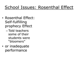 School Issues: Rosenthal Effect
•  Rosenthal Effect:
Self-fulfilling
prophecy Effect
– Told teachers
some of their
students were
“bloomers”
•  or inadequate
performance
 