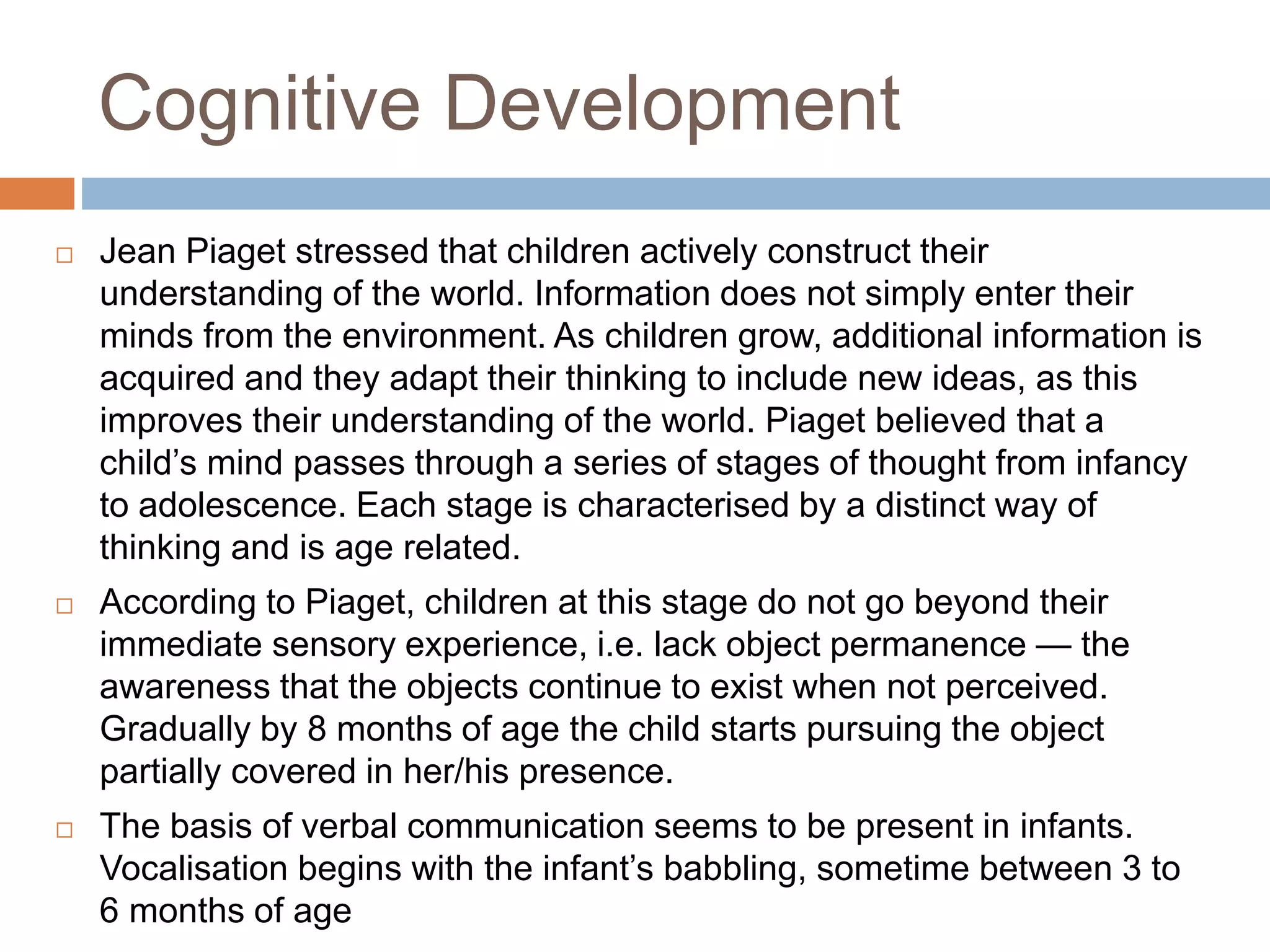 Cognitive Development
 Jean Piaget stressed that children actively construct their
understanding of the world. Information does not simply enter their
minds from the environment. As children grow, additional information is
acquired and they adapt their thinking to include new ideas, as this
improves their understanding of the world. Piaget believed that a
child’s mind passes through a series of stages of thought from infancy
to adolescence. Each stage is characterised by a distinct way of
thinking and is age related.
 According to Piaget, children at this stage do not go beyond their
immediate sensory experience, i.e. lack object permanence — the
awareness that the objects continue to exist when not perceived.
Gradually by 8 months of age the child starts pursuing the object
partially covered in her/his presence.
 The basis of verbal communication seems to be present in infants.
Vocalisation begins with the infant’s babbling, sometime between 3 to
6 months of age
 