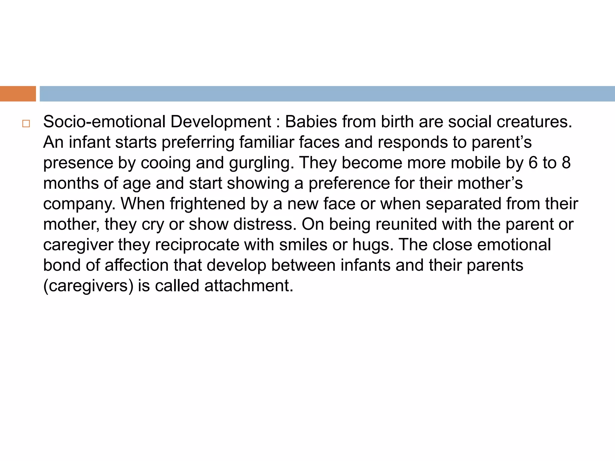  Socio-emotional Development : Babies from birth are social creatures.
An infant starts preferring familiar faces and responds to parent’s
presence by cooing and gurgling. They become more mobile by 6 to 8
months of age and start showing a preference for their mother’s
company. When frightened by a new face or when separated from their
mother, they cry or show distress. On being reunited with the parent or
caregiver they reciprocate with smiles or hugs. The close emotional
bond of affection that develop between infants and their parents
(caregivers) is called attachment.
 