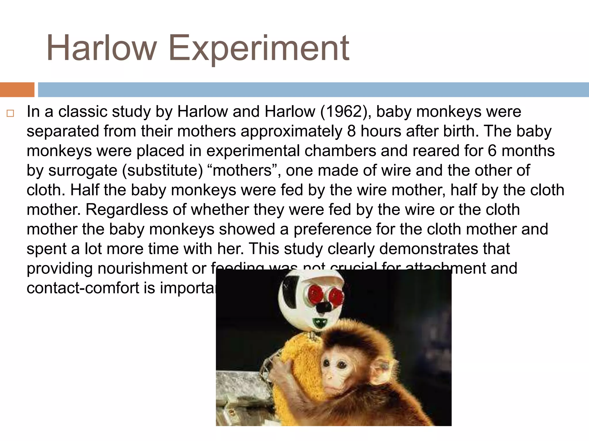 Harlow Experiment
 In a classic study by Harlow and Harlow (1962), baby monkeys were
separated from their mothers approximately 8 hours after birth. The baby
monkeys were placed in experimental chambers and reared for 6 months
by surrogate (substitute) “mothers”, one made of wire and the other of
cloth. Half the baby monkeys were fed by the wire mother, half by the cloth
mother. Regardless of whether they were fed by the wire or the cloth
mother the baby monkeys showed a preference for the cloth mother and
spent a lot more time with her. This study clearly demonstrates that
providing nourishment or feeding was not crucial for attachment and
contact-comfort is important.
 