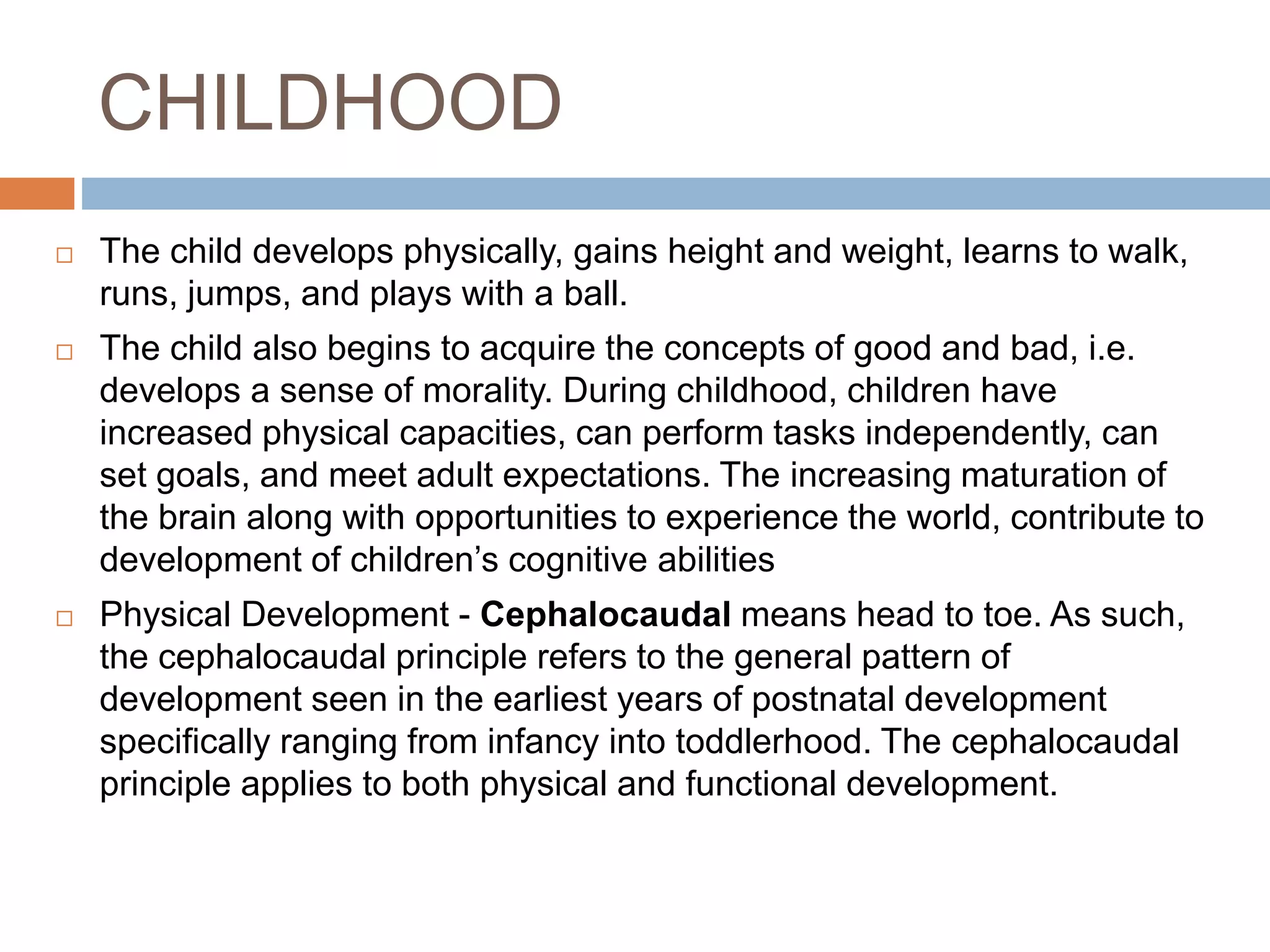 CHILDHOOD
 The child develops physically, gains height and weight, learns to walk,
runs, jumps, and plays with a ball.
 The child also begins to acquire the concepts of good and bad, i.e.
develops a sense of morality. During childhood, children have
increased physical capacities, can perform tasks independently, can
set goals, and meet adult expectations. The increasing maturation of
the brain along with opportunities to experience the world, contribute to
development of children’s cognitive abilities
 Physical Development - Cephalocaudal means head to toe. As such,
the cephalocaudal principle refers to the general pattern of
development seen in the earliest years of postnatal development
specifically ranging from infancy into toddlerhood. The cephalocaudal
principle applies to both physical and functional development.
 