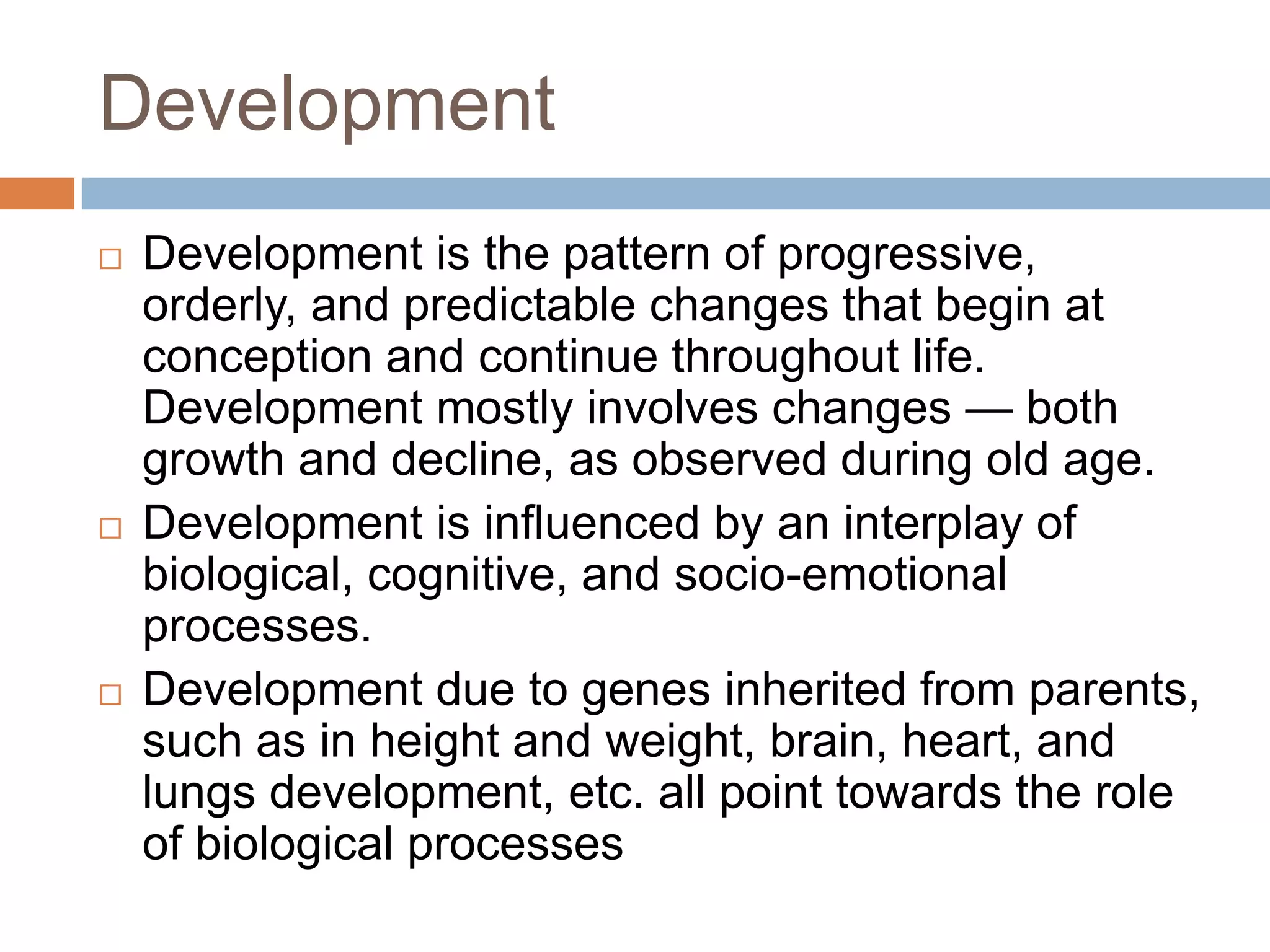 Development
 Development is the pattern of progressive,
orderly, and predictable changes that begin at
conception and continue throughout life.
Development mostly involves changes — both
growth and decline, as observed during old age.
 Development is influenced by an interplay of
biological, cognitive, and socio-emotional
processes.
 Development due to genes inherited from parents,
such as in height and weight, brain, heart, and
lungs development, etc. all point towards the role
of biological processes
 