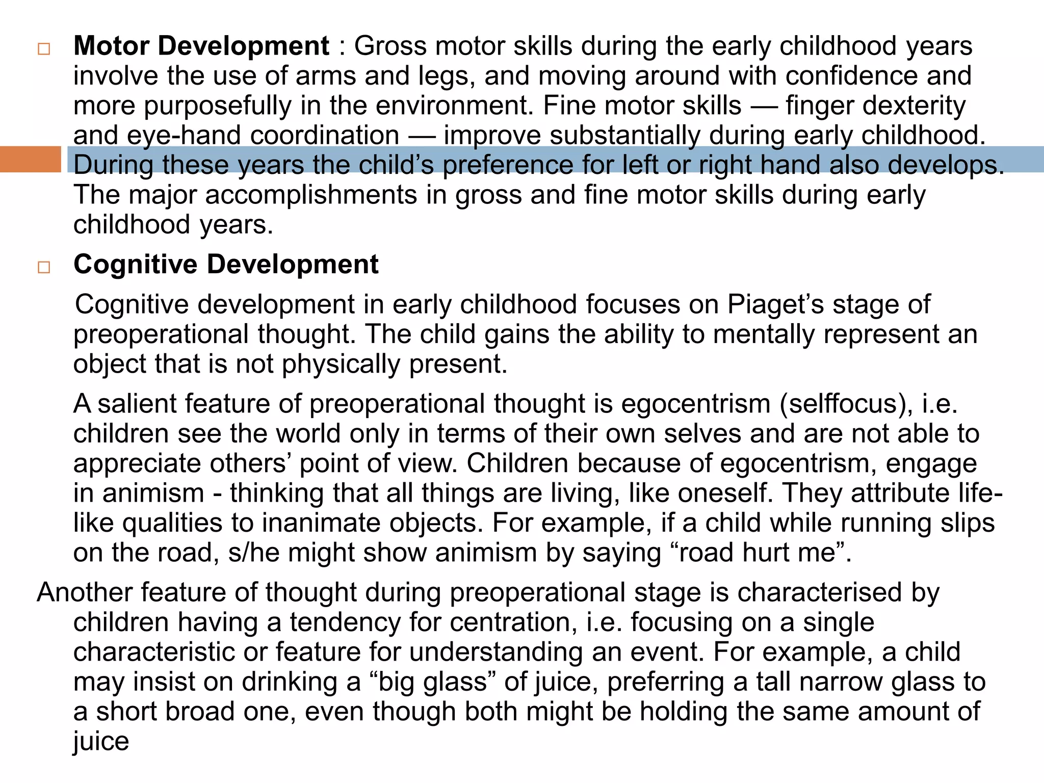  Motor Development : Gross motor skills during the early childhood years
involve the use of arms and legs, and moving around with confidence and
more purposefully in the environment. Fine motor skills — finger dexterity
and eye-hand coordination — improve substantially during early childhood.
During these years the child’s preference for left or right hand also develops.
The major accomplishments in gross and fine motor skills during early
childhood years.
 Cognitive Development
Cognitive development in early childhood focuses on Piaget’s stage of
preoperational thought. The child gains the ability to mentally represent an
object that is not physically present.
A salient feature of preoperational thought is egocentrism (selffocus), i.e.
children see the world only in terms of their own selves and are not able to
appreciate others’ point of view. Children because of egocentrism, engage
in animism - thinking that all things are living, like oneself. They attribute life-
like qualities to inanimate objects. For example, if a child while running slips
on the road, s/he might show animism by saying “road hurt me”.
Another feature of thought during preoperational stage is characterised by
children having a tendency for centration, i.e. focusing on a single
characteristic or feature for understanding an event. For example, a child
may insist on drinking a “big glass” of juice, preferring a tall narrow glass to
a short broad one, even though both might be holding the same amount of
juice
 