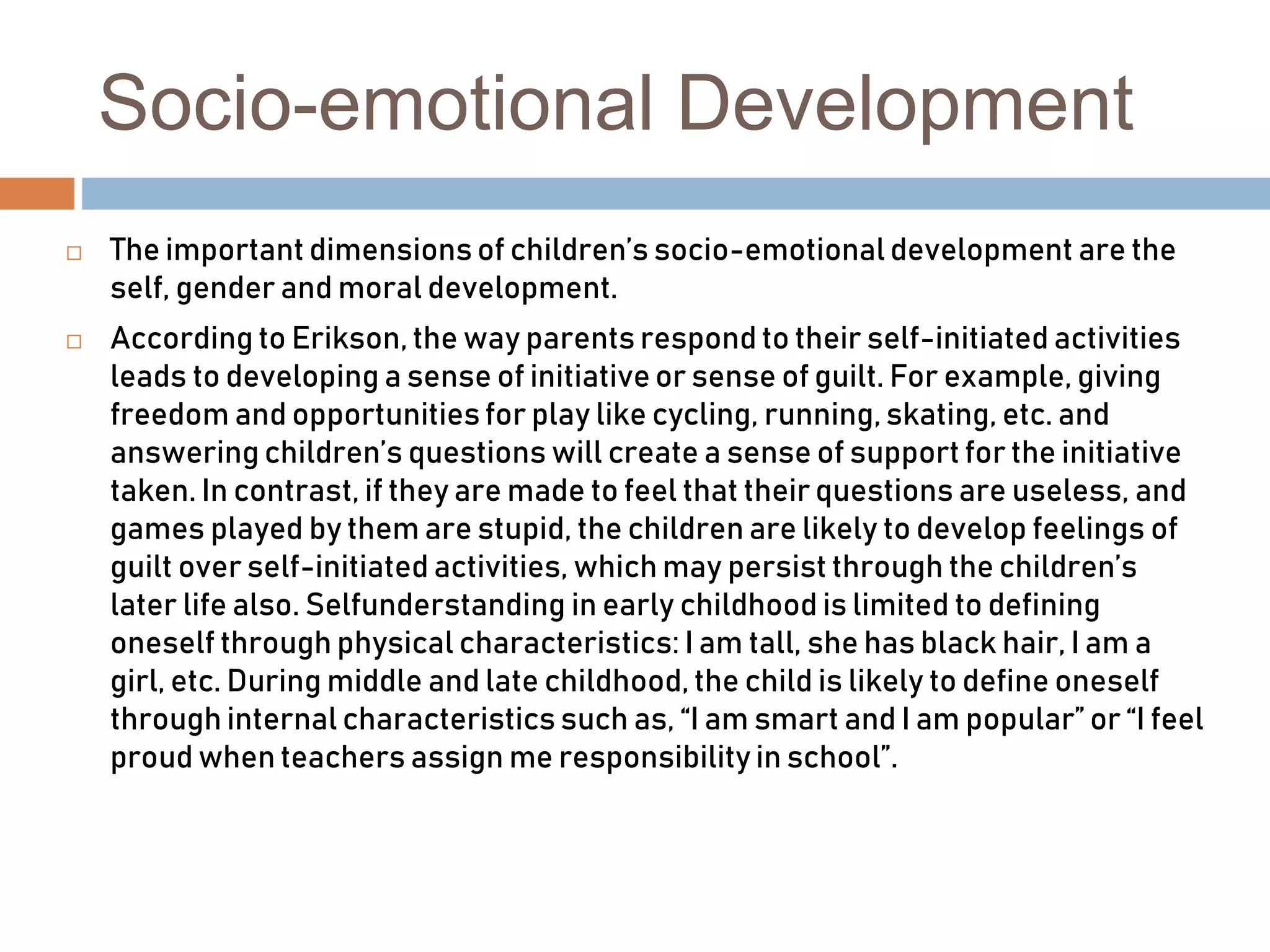 Socio-emotional Development
 The important dimensions of children’s socio-emotional development are the
self, gender and moral development.
 According to Erikson, the way parents respond to their self-initiated activities
leads to developing a sense of initiative or sense of guilt. For example, giving
freedom and opportunities for play like cycling, running, skating, etc. and
answering children’s questions will create a sense of support for the initiative
taken. In contrast, if they are made to feel that their questions are useless, and
games played by them are stupid, the children are likely to develop feelings of
guilt over self-initiated activities, which may persist through the children’s
later life also. Selfunderstanding in early childhood is limited to defining
oneself through physical characteristics: I am tall, she has black hair, I am a
girl, etc. During middle and late childhood, the child is likely to define oneself
through internal characteristics such as, “I am smart and I am popular” or “I feel
proud when teachers assign me responsibility in school”.
 