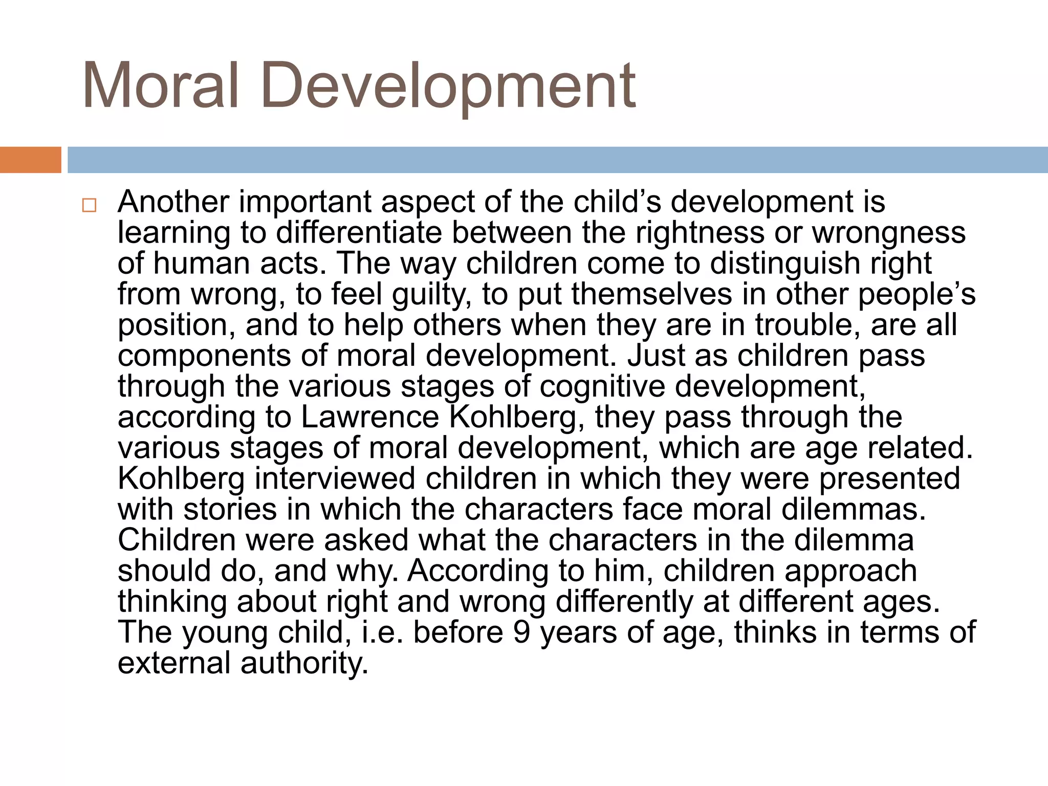 Moral Development
 Another important aspect of the child’s development is
learning to differentiate between the rightness or wrongness
of human acts. The way children come to distinguish right
from wrong, to feel guilty, to put themselves in other people’s
position, and to help others when they are in trouble, are all
components of moral development. Just as children pass
through the various stages of cognitive development,
according to Lawrence Kohlberg, they pass through the
various stages of moral development, which are age related.
Kohlberg interviewed children in which they were presented
with stories in which the characters face moral dilemmas.
Children were asked what the characters in the dilemma
should do, and why. According to him, children approach
thinking about right and wrong differently at different ages.
The young child, i.e. before 9 years of age, thinks in terms of
external authority.
 