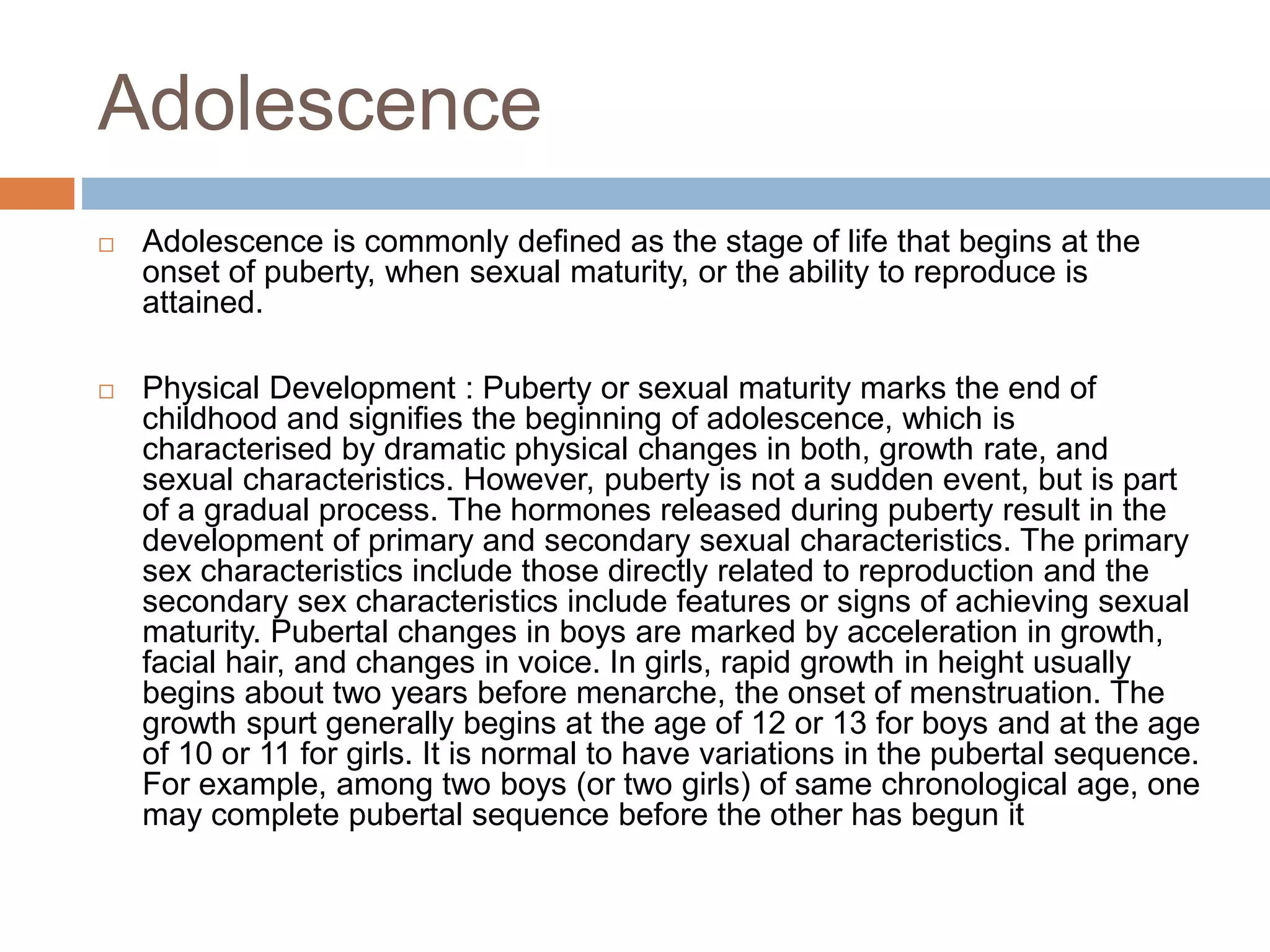 Adolescence
 Adolescence is commonly defined as the stage of life that begins at the
onset of puberty, when sexual maturity, or the ability to reproduce is
attained.
 Physical Development : Puberty or sexual maturity marks the end of
childhood and signifies the beginning of adolescence, which is
characterised by dramatic physical changes in both, growth rate, and
sexual characteristics. However, puberty is not a sudden event, but is part
of a gradual process. The hormones released during puberty result in the
development of primary and secondary sexual characteristics. The primary
sex characteristics include those directly related to reproduction and the
secondary sex characteristics include features or signs of achieving sexual
maturity. Pubertal changes in boys are marked by acceleration in growth,
facial hair, and changes in voice. In girls, rapid growth in height usually
begins about two years before menarche, the onset of menstruation. The
growth spurt generally begins at the age of 12 or 13 for boys and at the age
of 10 or 11 for girls. It is normal to have variations in the pubertal sequence.
For example, among two boys (or two girls) of same chronological age, one
may complete pubertal sequence before the other has begun it
 