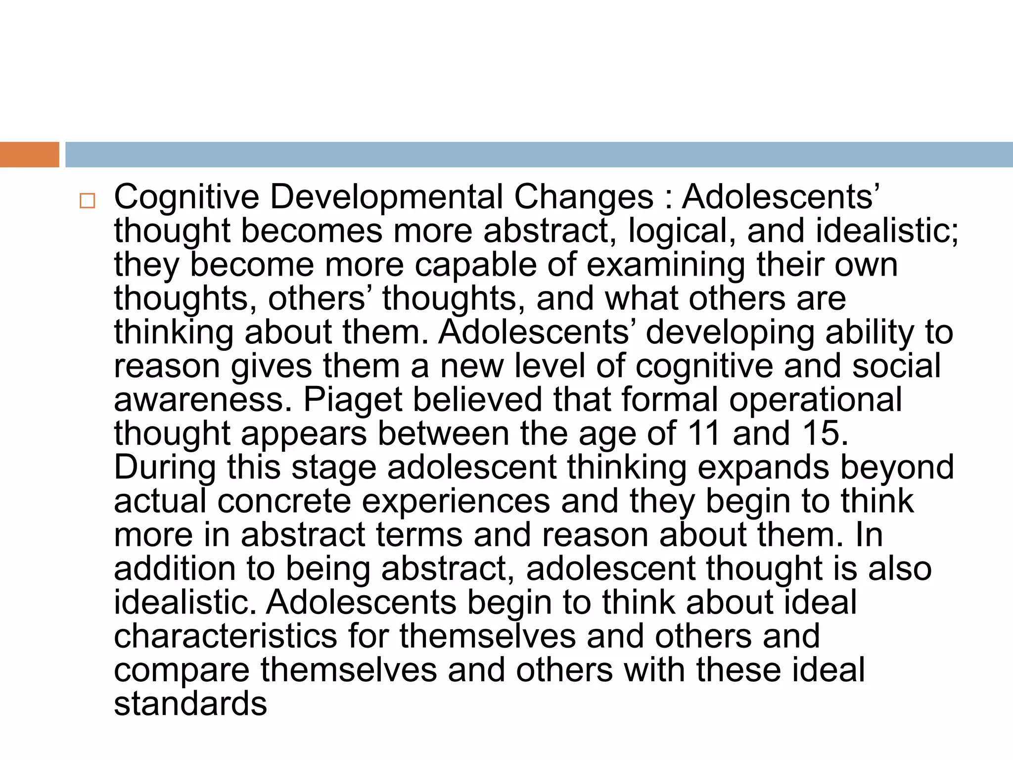  Cognitive Developmental Changes : Adolescents’
thought becomes more abstract, logical, and idealistic;
they become more capable of examining their own
thoughts, others’ thoughts, and what others are
thinking about them. Adolescents’ developing ability to
reason gives them a new level of cognitive and social
awareness. Piaget believed that formal operational
thought appears between the age of 11 and 15.
During this stage adolescent thinking expands beyond
actual concrete experiences and they begin to think
more in abstract terms and reason about them. In
addition to being abstract, adolescent thought is also
idealistic. Adolescents begin to think about ideal
characteristics for themselves and others and
compare themselves and others with these ideal
standards
 
