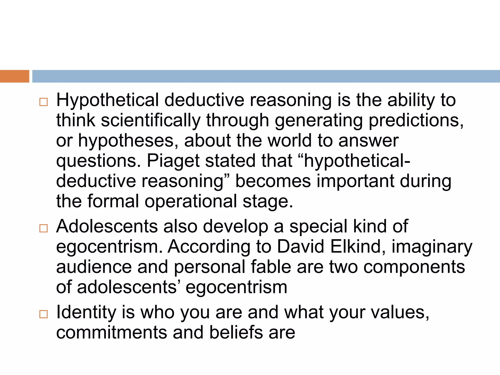  Hypothetical deductive reasoning is the ability to
think scientifically through generating predictions,
or hypotheses, about the world to answer
questions. Piaget stated that “hypothetical-
deductive reasoning” becomes important during
the formal operational stage.
 Adolescents also develop a special kind of
egocentrism. According to David Elkind, imaginary
audience and personal fable are two components
of adolescents’ egocentrism
 Identity is who you are and what your values,
commitments and beliefs are
 