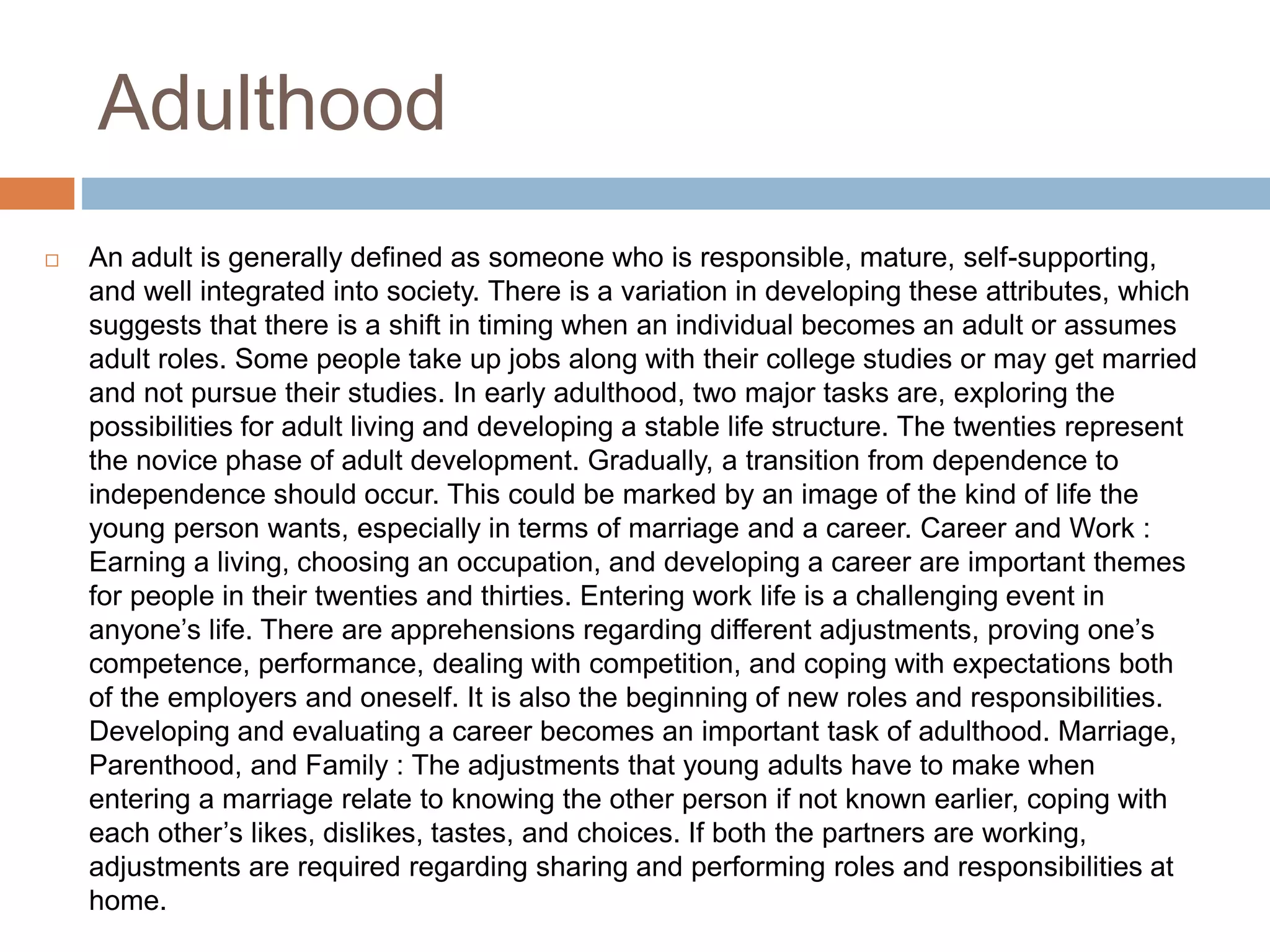 Adulthood
 An adult is generally defined as someone who is responsible, mature, self-supporting,
and well integrated into society. There is a variation in developing these attributes, which
suggests that there is a shift in timing when an individual becomes an adult or assumes
adult roles. Some people take up jobs along with their college studies or may get married
and not pursue their studies. In early adulthood, two major tasks are, exploring the
possibilities for adult living and developing a stable life structure. The twenties represent
the novice phase of adult development. Gradually, a transition from dependence to
independence should occur. This could be marked by an image of the kind of life the
young person wants, especially in terms of marriage and a career. Career and Work :
Earning a living, choosing an occupation, and developing a career are important themes
for people in their twenties and thirties. Entering work life is a challenging event in
anyone’s life. There are apprehensions regarding different adjustments, proving one’s
competence, performance, dealing with competition, and coping with expectations both
of the employers and oneself. It is also the beginning of new roles and responsibilities.
Developing and evaluating a career becomes an important task of adulthood. Marriage,
Parenthood, and Family : The adjustments that young adults have to make when
entering a marriage relate to knowing the other person if not known earlier, coping with
each other’s likes, dislikes, tastes, and choices. If both the partners are working,
adjustments are required regarding sharing and performing roles and responsibilities at
home.
 
