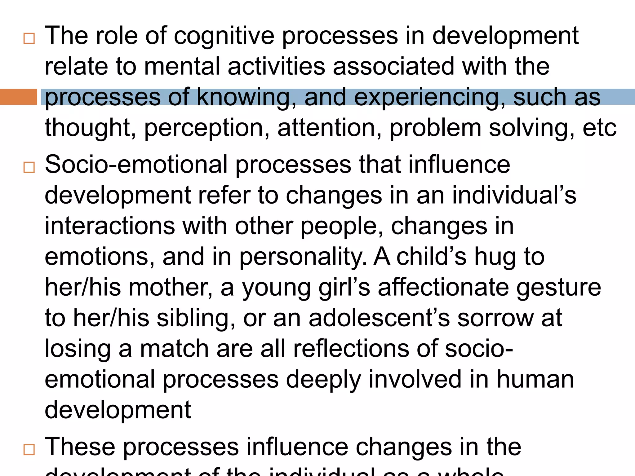  The role of cognitive processes in development
relate to mental activities associated with the
processes of knowing, and experiencing, such as
thought, perception, attention, problem solving, etc
 Socio-emotional processes that influence
development refer to changes in an individual’s
interactions with other people, changes in
emotions, and in personality. A child’s hug to
her/his mother, a young girl’s affectionate gesture
to her/his sibling, or an adolescent’s sorrow at
losing a match are all reflections of socio-
emotional processes deeply involved in human
development
 These processes influence changes in the
 