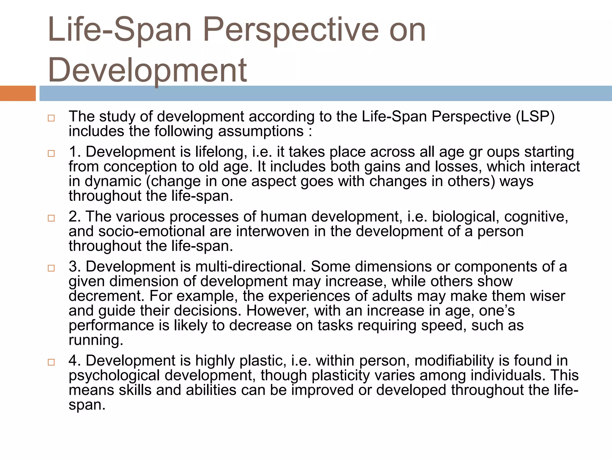 Life-Span Perspective on
Development
 The study of development according to the Life-Span Perspective (LSP)
includes the following assumptions :
 1. Development is lifelong, i.e. it takes place across all age gr oups starting
from conception to old age. It includes both gains and losses, which interact
in dynamic (change in one aspect goes with changes in others) ways
throughout the life-span.
 2. The various processes of human development, i.e. biological, cognitive,
and socio-emotional are interwoven in the development of a person
throughout the life-span.
 3. Development is multi-directional. Some dimensions or components of a
given dimension of development may increase, while others show
decrement. For example, the experiences of adults may make them wiser
and guide their decisions. However, with an increase in age, one’s
performance is likely to decrease on tasks requiring speed, such as
running.
 4. Development is highly plastic, i.e. within person, modifiability is found in
psychological development, though plasticity varies among individuals. This
means skills and abilities can be improved or developed throughout the life-
span.
 