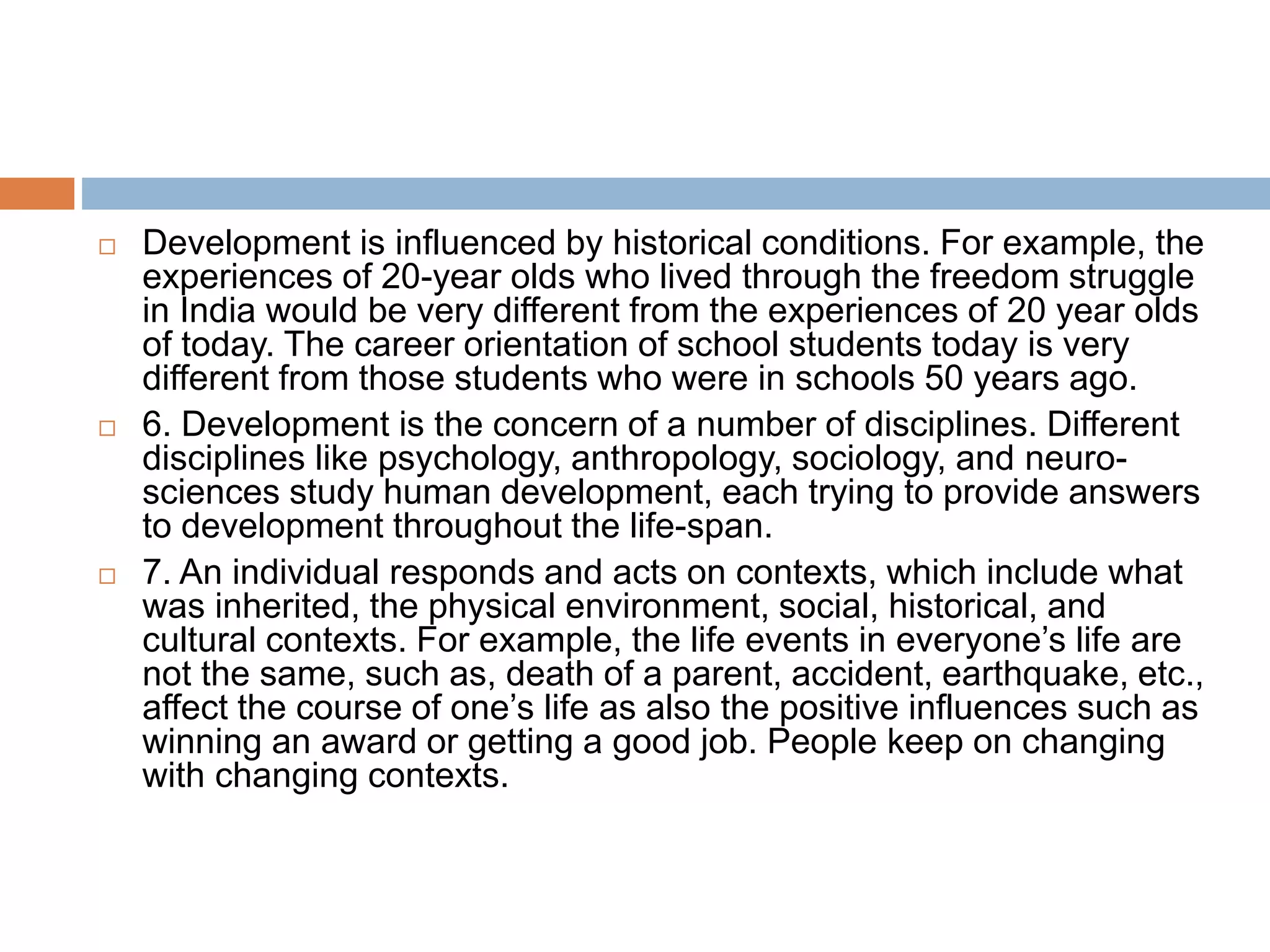  Development is influenced by historical conditions. For example, the
experiences of 20-year olds who lived through the freedom struggle
in India would be very different from the experiences of 20 year olds
of today. The career orientation of school students today is very
different from those students who were in schools 50 years ago.
 6. Development is the concern of a number of disciplines. Different
disciplines like psychology, anthropology, sociology, and neuro-
sciences study human development, each trying to provide answers
to development throughout the life-span.
 7. An individual responds and acts on contexts, which include what
was inherited, the physical environment, social, historical, and
cultural contexts. For example, the life events in everyone’s life are
not the same, such as, death of a parent, accident, earthquake, etc.,
affect the course of one’s life as also the positive influences such as
winning an award or getting a good job. People keep on changing
with changing contexts.
 