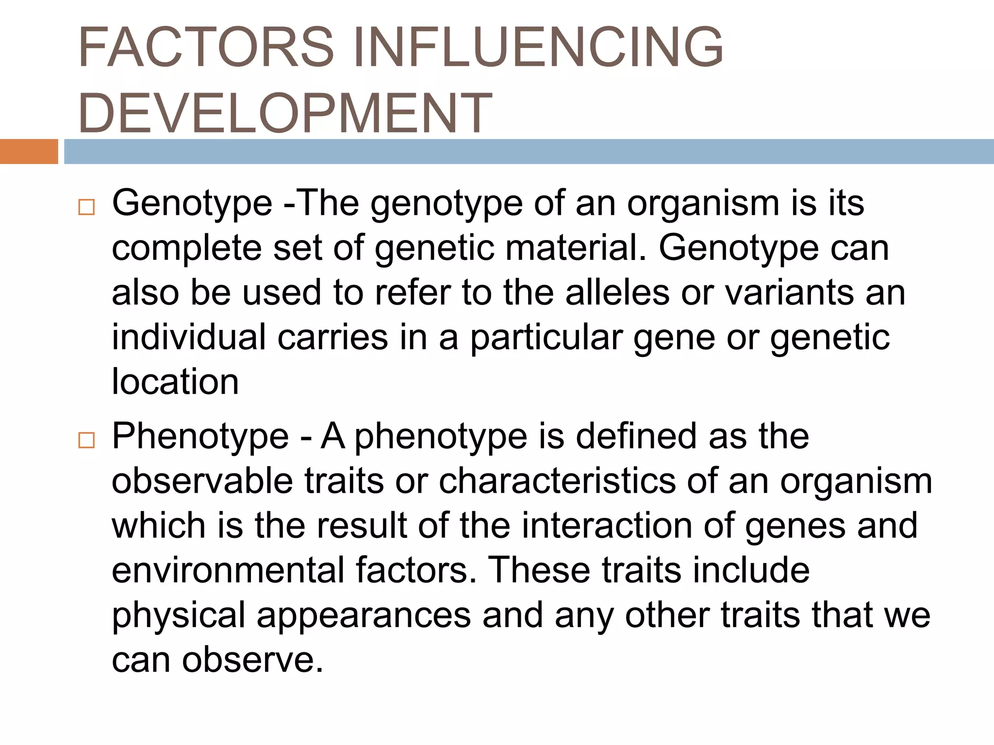 FACTORS INFLUENCING
DEVELOPMENT
 Genotype -The genotype of an organism is its
complete set of genetic material. Genotype can
also be used to refer to the alleles or variants an
individual carries in a particular gene or genetic
location
 Phenotype - A phenotype is defined as the
observable traits or characteristics of an organism
which is the result of the interaction of genes and
environmental factors. These traits include
physical appearances and any other traits that we
can observe.
 