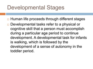 Developmental Stages
 Human life proceeds through different stages
 Developmental tasks refer to a physical or
cognitive skill that a person must accomplish
during a particular age period to continue
development. A developmental task for infants
is walking, which is followed by the
development of a sense of autonomy in the
toddler period.
 