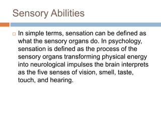 Sensory Abilities
 In simple terms, sensation can be defined as
what the sensory organs do. In psychology,
sensation is defined as the process of the
sensory organs transforming physical energy
into neurological impulses the brain interprets
as the five senses of vision, smell, taste,
touch, and hearing.
 