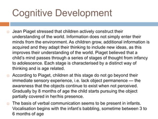 Cognitive Development
 Jean Piaget stressed that children actively construct their
understanding of the world. Information does not simply enter their
minds from the environment. As children grow, additional information is
acquired and they adapt their thinking to include new ideas, as this
improves their understanding of the world. Piaget believed that a
child’s mind passes through a series of stages of thought from infancy
to adolescence. Each stage is characterised by a distinct way of
thinking and is age related.
 According to Piaget, children at this stage do not go beyond their
immediate sensory experience, i.e. lack object permanence — the
awareness that the objects continue to exist when not perceived.
Gradually by 8 months of age the child starts pursuing the object
partially covered in her/his presence.
 The basis of verbal communication seems to be present in infants.
Vocalisation begins with the infant’s babbling, sometime between 3 to
6 months of age
 